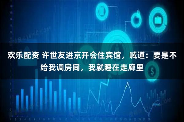 欢乐配资 许世友进京开会住宾馆，喊道：要是不给我调房间，我就睡在走廊里