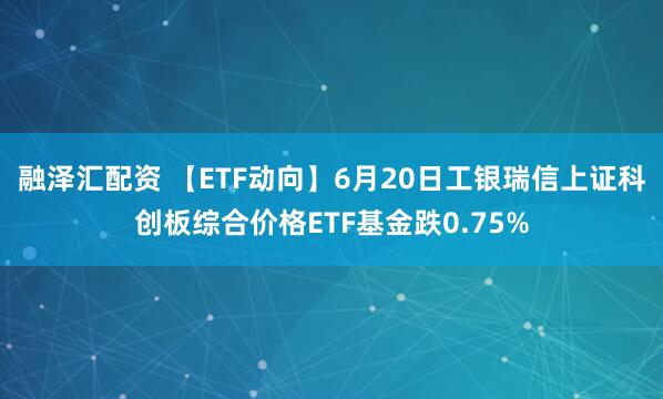融泽汇配资 【ETF动向】6月20日工银瑞信上证科创板综合价格ETF基金跌0.75%