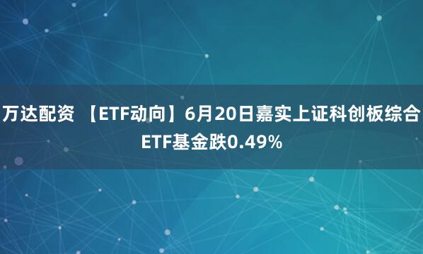 万达配资 【ETF动向】6月20日嘉实上证科创板综合ETF基金跌0.49%