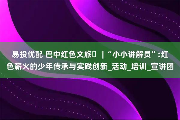 易投优配 巴中红色文旅㊺ | “小小讲解员”:红色薪火的少年传承与实践创新_活动_培训_宣讲团