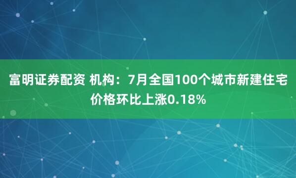 富明证券配资 机构：7月全国100个城市新建住宅价格环比上涨0.18%