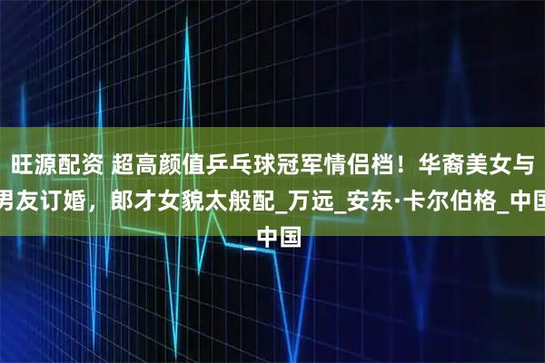 旺源配资 超高颜值乒乓球冠军情侣档！华裔美女与男友订婚，郎才女貌太般配_万远_安东·卡尔伯格_中国