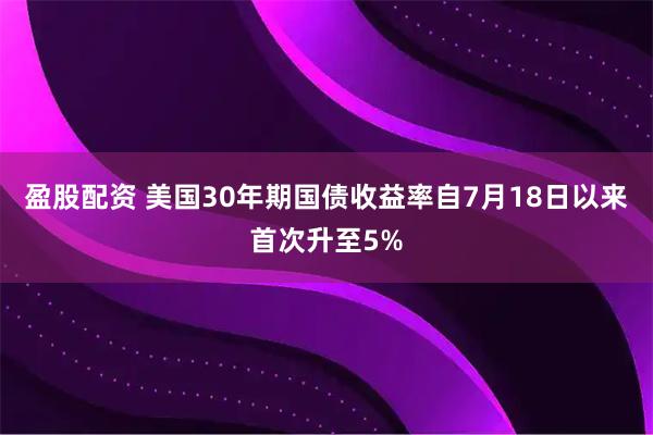 盈股配资 美国30年期国债收益率自7月18日以来首次升至5%